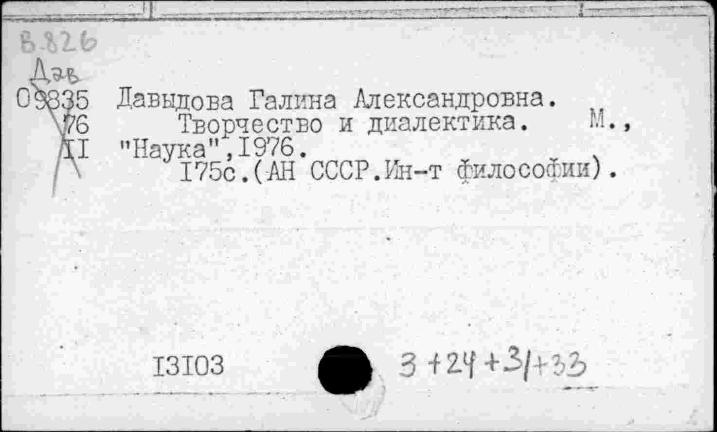 ﻿Д^Ь
09835 Давыдова Галина Александровна.
Ш Творчество и диалектика. М.» II "Наука",1976.
175с.(АН СССР.Ин-т философии).
13103	3+2Л+3/+32?